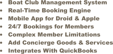 	Boat Club Management System 	Real-Time Booking Engine 	Mobile App for Droid & Apple 	24/7 Bookings for Members 	Complex Member Limitations  	Add Concierge Goods & Services 	Integrates With QuickBooks